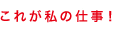 これが私の仕事！