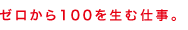 ゼロから１００を生む仕事。