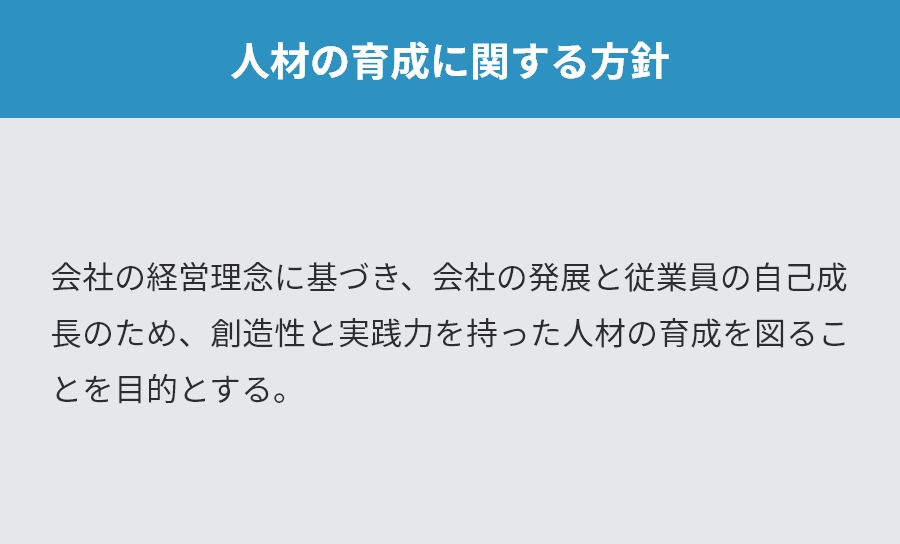 人材の育成に関する方針。会社の経営理念に基づき、会社の発展と従業員の自己成長のため、創造性と実践力を持った人材の育成を図ることを目的とする。